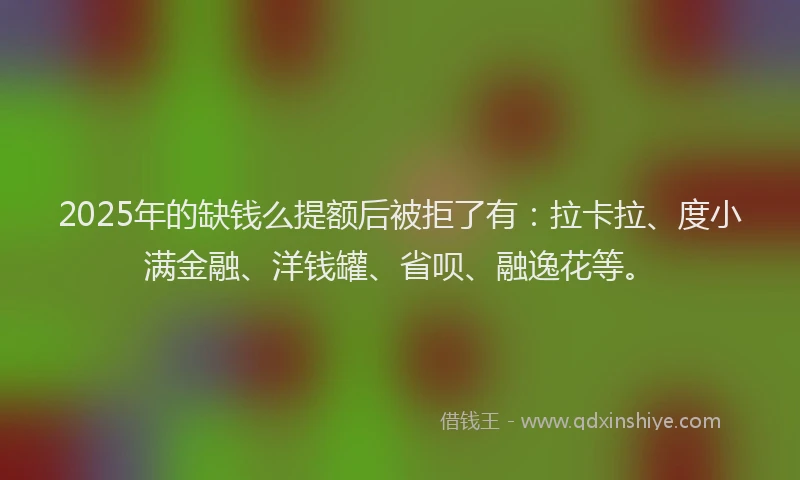 2025年的缺钱么提额后被拒了有：拉卡拉、度小满金融、洋钱罐、省呗、融逸花等。