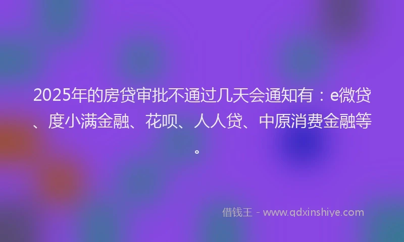 2025年的房贷审批不通过几天会通知有：e微贷、度小满金融、花呗、人人贷、中原消费金融等。