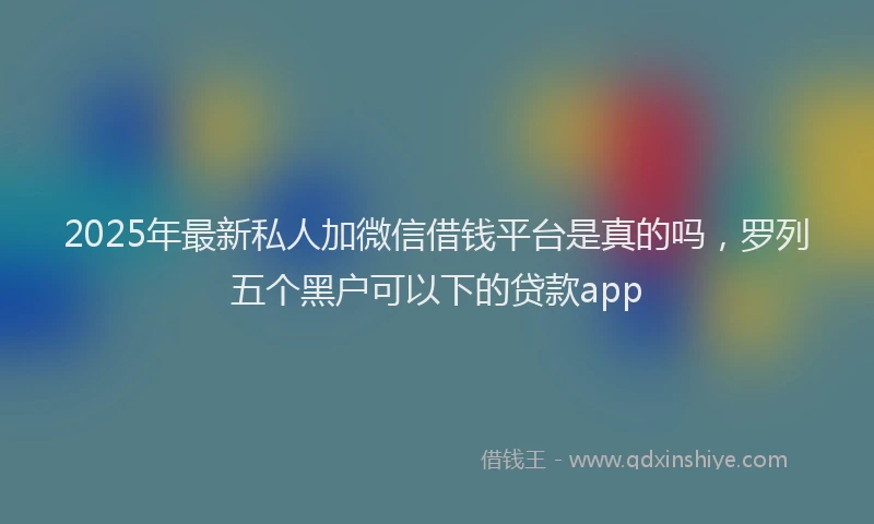 2025年最新私人加微信借钱平台是真的吗,罗列五个黑户可以下的贷款app