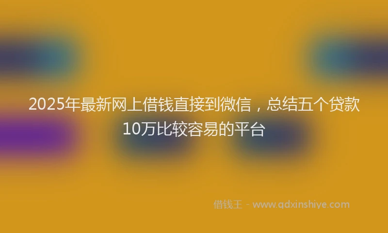 2025年最新网上借钱直接到微信，总结五个贷款10万比较容易的平台