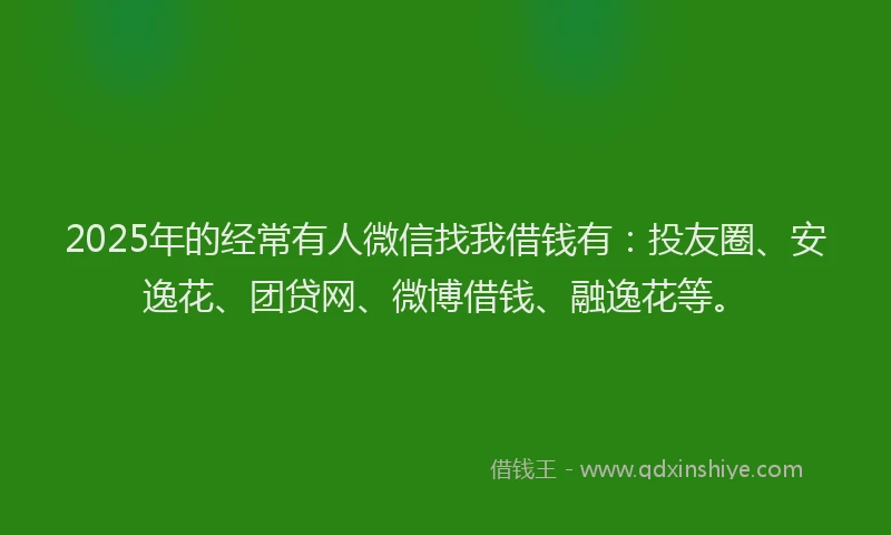 2025年的经常有人微信找我借钱有：投友圈、安逸花、团贷网、微博借钱、融逸花等。