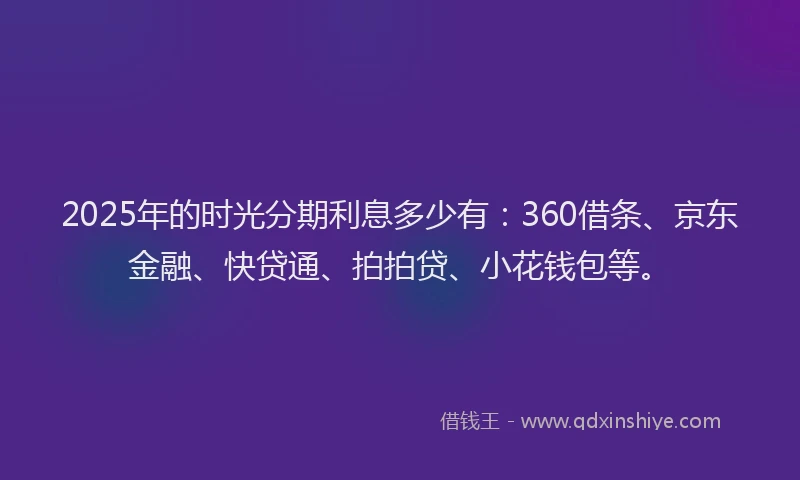 2025年的时光分期利息多少有：360借条、京东金融、快贷通、拍拍贷、小花钱包等。