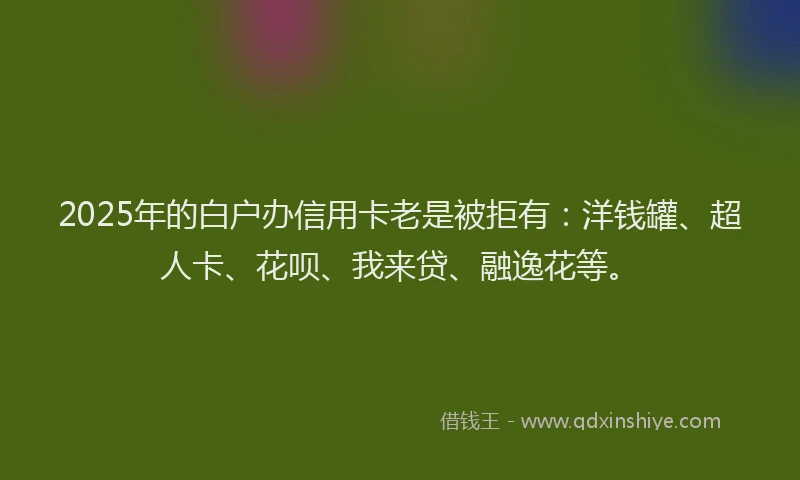 2025年的白户办信用卡老是被拒有：洋钱罐、超人卡、花呗、我来贷、融逸花等。