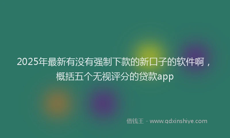 2025年最新有没有强制下款的新口子的软件啊，概括五个无视评分的贷款app