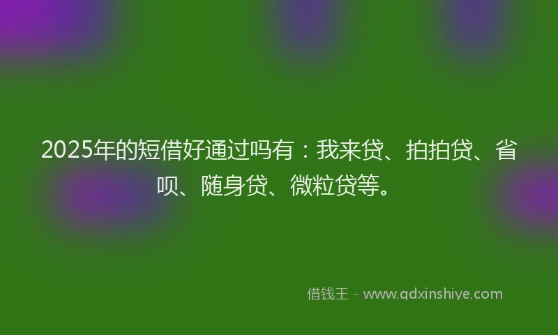 2025年的短借好通过吗有：我来贷、拍拍贷、省呗、随身贷、微粒贷等。