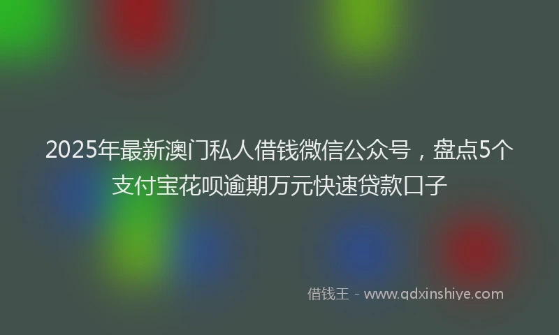 2025年最新澳门私人借钱微信公众号，盘点5个支付宝花呗逾期万元快速贷款口子