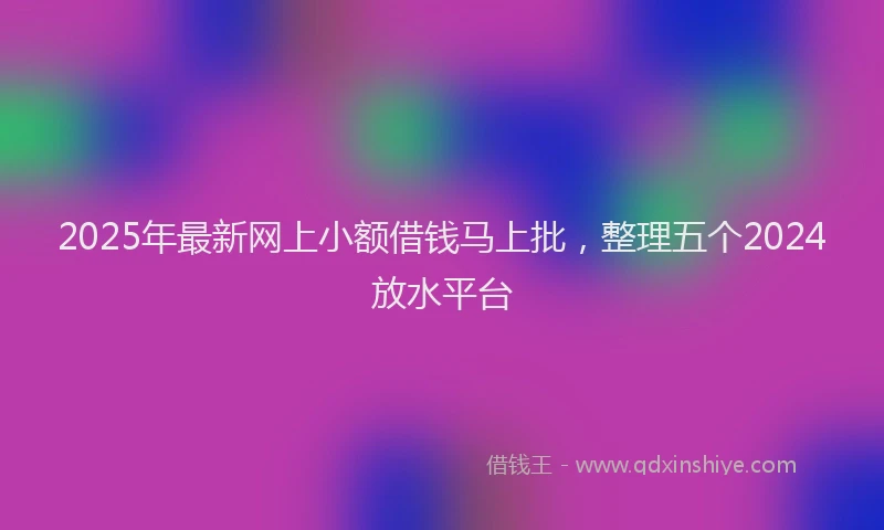 2025年最新网上小额借钱马上批，整理五个2024放水平台