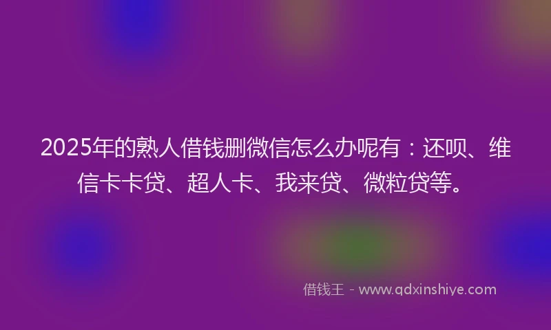 2025年的熟人借钱删微信怎么办呢有：还呗、维信卡卡贷、超人卡、我来贷、微粒贷等。
