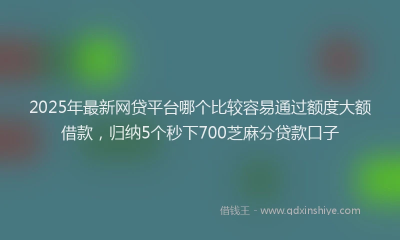 2025年最新网贷平台哪个比较容易通过额度大额借款，归纳5个秒下700芝麻分贷款口子