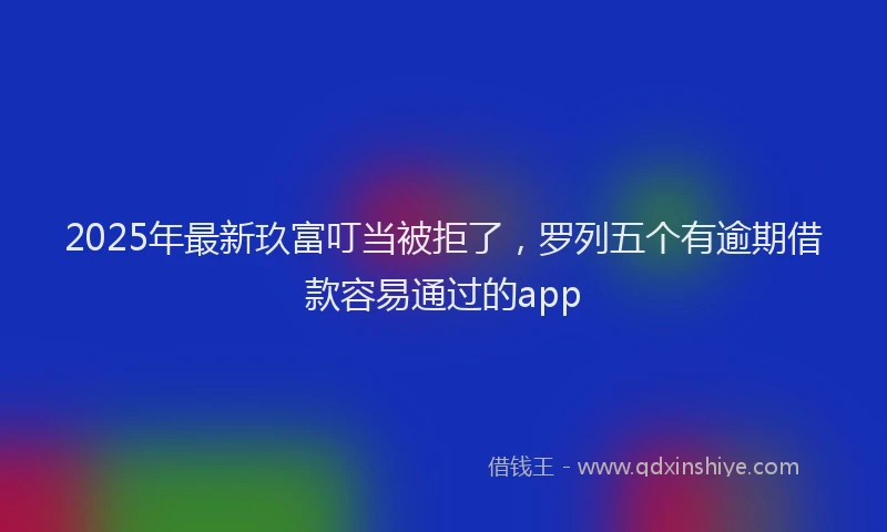 2025年最新玖富叮当被拒了，罗列五个有逾期借款容易通过的app