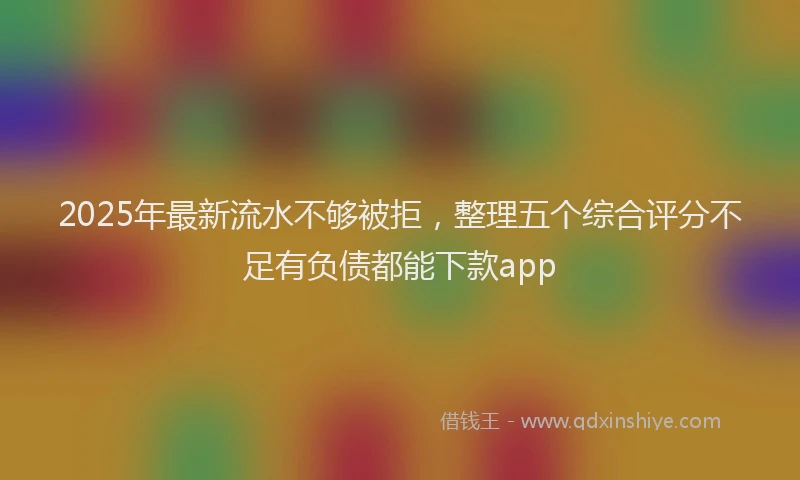 2025年最新流水不够被拒，整理五个综合评分不足有负债都能下款app