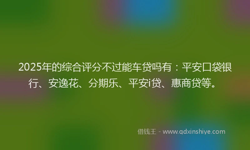 2025年的综合评分不过能车贷吗有：平安口袋银行、安逸花、分期乐、平安i贷、惠商贷等。