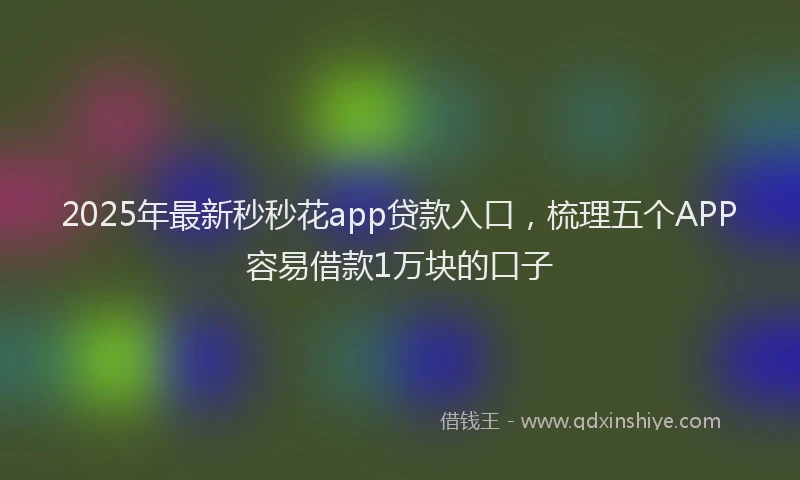 2025年最新秒秒花app贷款入口，梳理五个APP容易借款1万块的口子