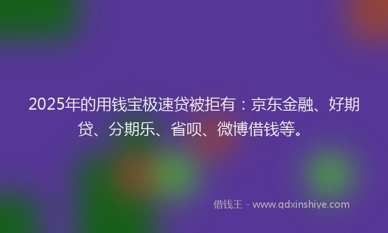 2025年的用钱宝极速贷被拒有：京东金融、好期贷、分期乐、省呗、微博借钱等。