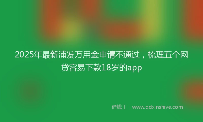 2025年最新浦发万用金申请不通过，梳理五个网贷容易下款18岁的app