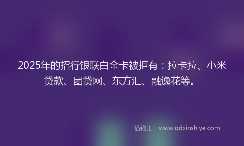 2025年的招行银联白金卡被拒有：拉卡拉、小米贷款、团贷网、东方汇、融逸花等。