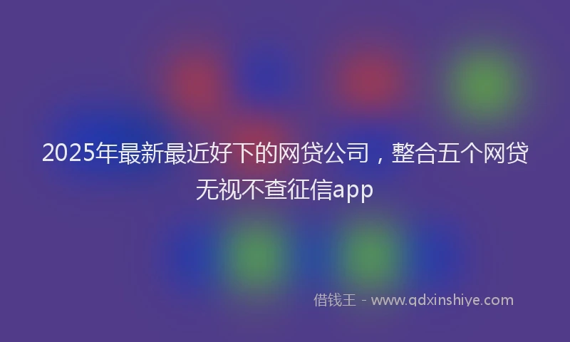 2025年最新最近好下的网贷公司，整合五个网贷无视不查征信app
