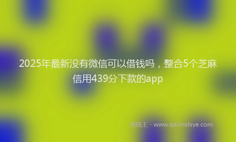 2025年最新没有微信可以借钱吗，整合5个芝麻信用439分下款的app