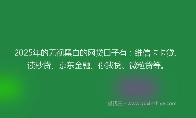 2025年的无视黑白的网贷口子有：维信卡卡贷、读秒贷、京东金融、你我贷、微粒贷等。