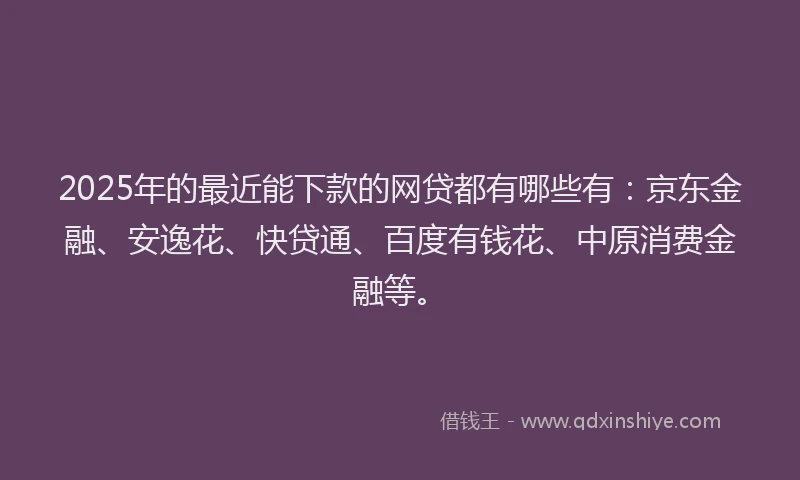 2025年的最近能下款的网贷都有哪些有：京东金融、安逸花、快贷通、百度有钱花、中原消费金融等。