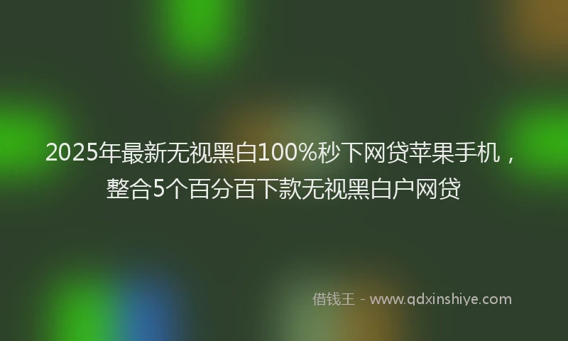 2025年最新无视黑白100%秒下网贷苹果手机，整合5个百分百下款无视黑白户网贷