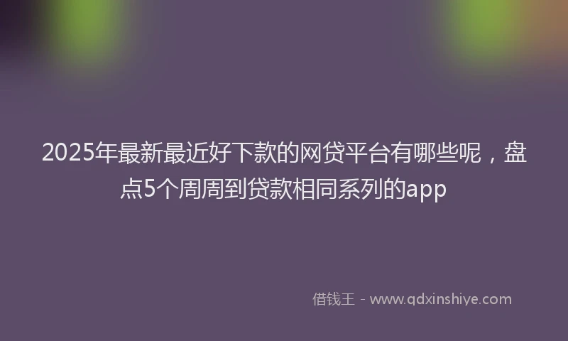 2025年最新最近好下款的网贷平台有哪些呢，盘点5个周周到贷款相同系列的app