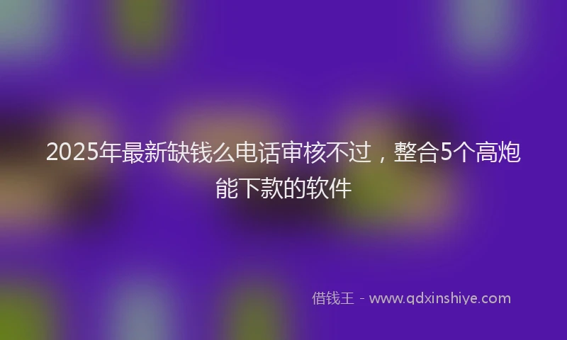 2025年最新缺钱么电话审核不过，整合5个高炮能下款的软件