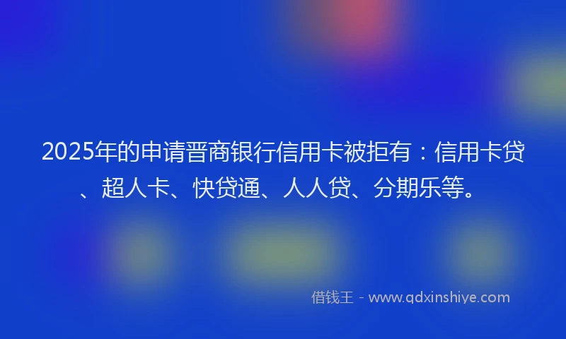 2025年的申请晋商银行信用卡被拒有：信用卡贷、超人卡、快贷通、人人贷、分期乐等。