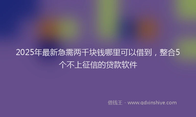2025年最新急需两千块钱哪里可以借到，整合5个不上征信的贷款软件