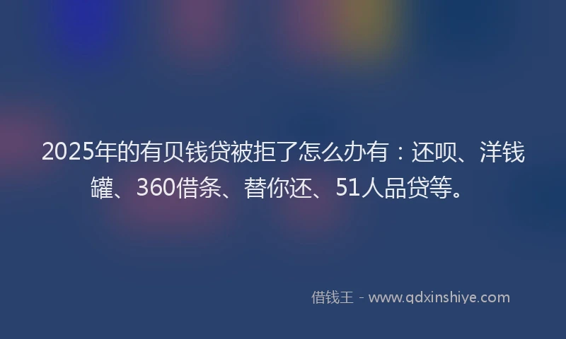 2025年的有贝钱贷被拒了怎么办有：还呗、洋钱罐、360借条、替你还、51人品贷等。