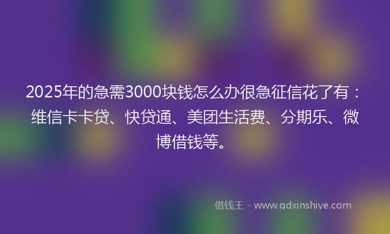 2025年的急需3000块钱怎么办很急征信花了有：维信卡卡贷、快贷通、美团生活费、分期乐、微博借钱等。