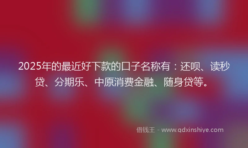 2025年的最近好下款的口子名称有：还呗、读秒贷、分期乐、中原消费金融、随身贷等。