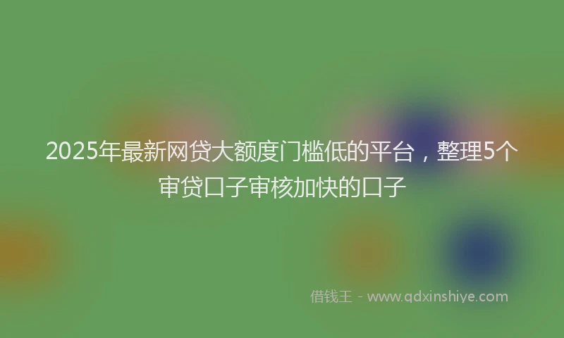 2025年最新网贷大额度门槛低的平台，整理5个审贷口子审核加快的口子