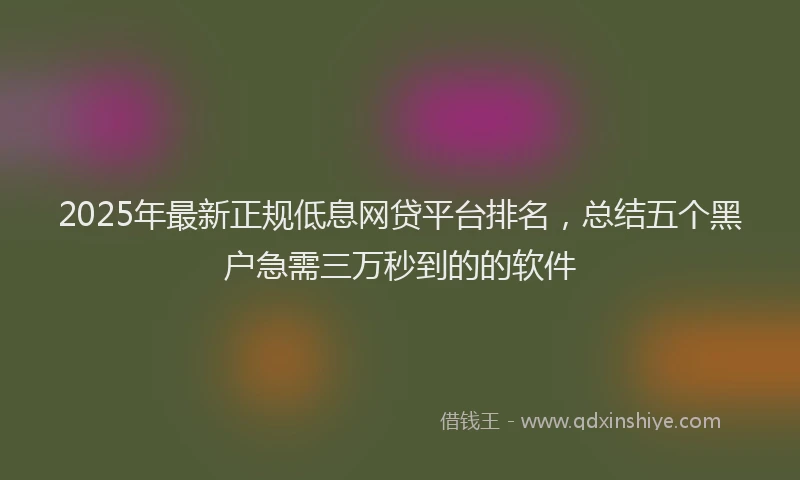 2025年最新正规低息网贷平台排名，总结五个黑户急需三万秒到的的软件