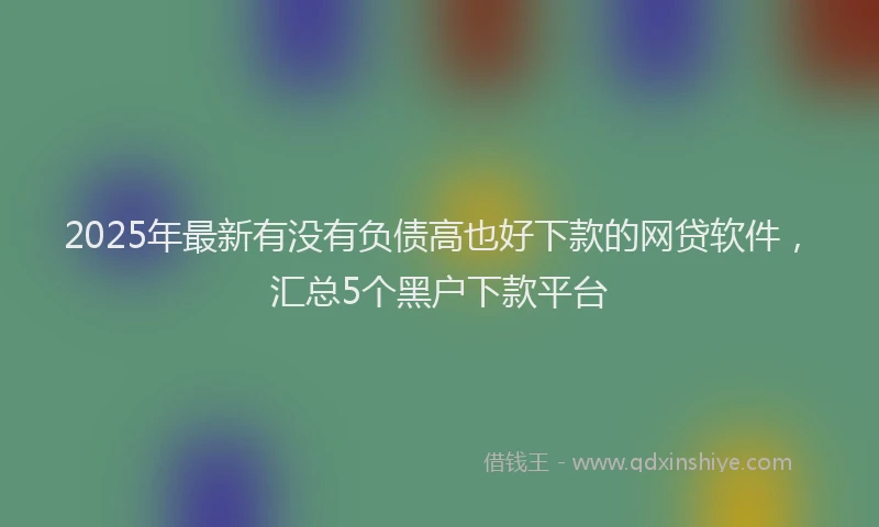 2025年最新有没有负债高也好下款的网贷软件，汇总5个黑户下款平台