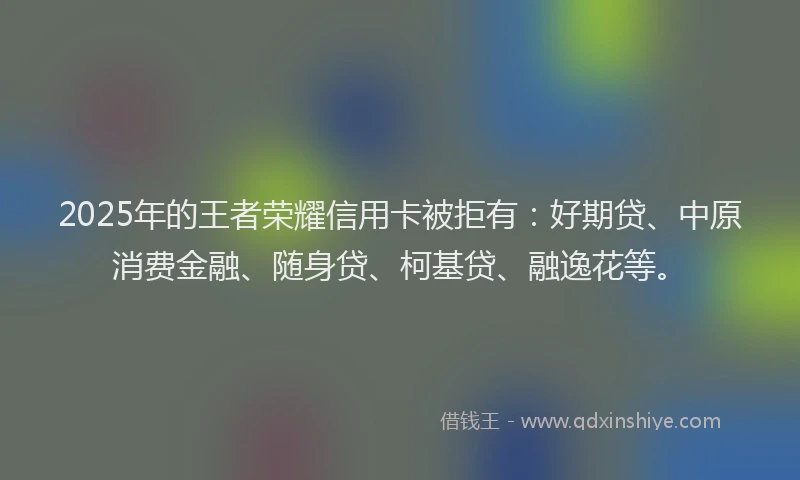 2025年的王者荣耀信用卡被拒有：好期贷、中原消费金融、随身贷、柯基贷、融逸花等。