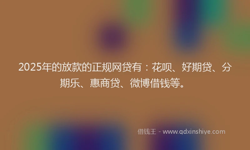 2025年的放款的正规网贷有：花呗、好期贷、分期乐、惠商贷、微博借钱等。
