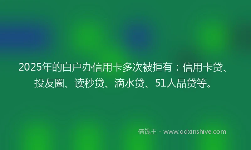 2025年的白户办信用卡多次被拒有：信用卡贷、投友圈、读秒贷、滴水贷、51人品贷等。