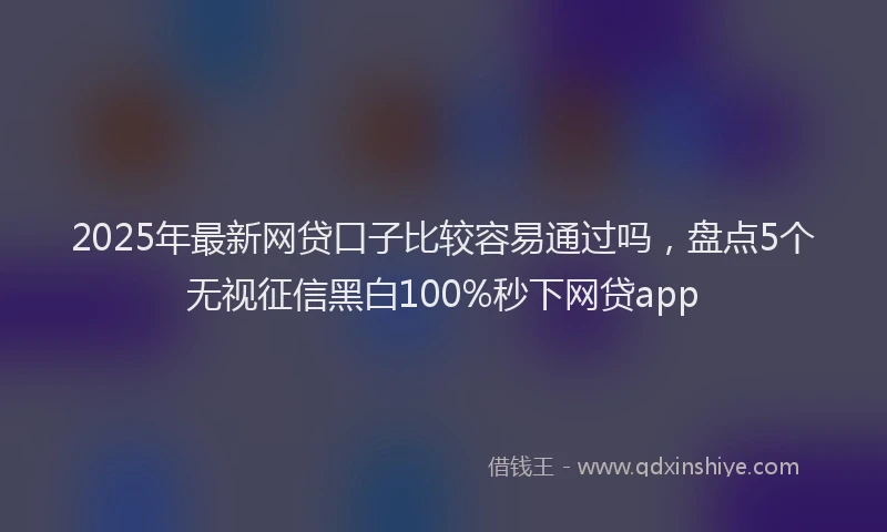 2025年最新网贷口子比较容易通过吗，盘点5个无视征信黑白100%秒下网贷app