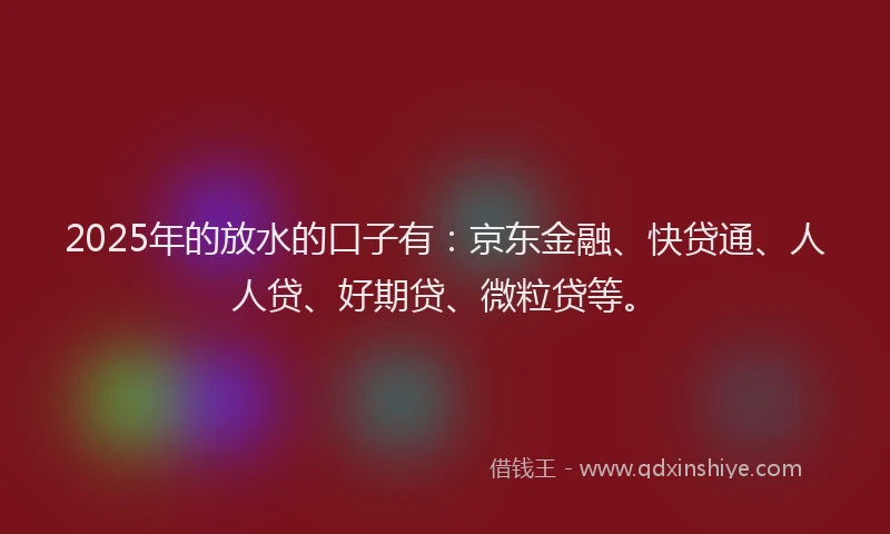 2025年的放水的口子有：京东金融、快贷通、人人贷、好期贷、微粒贷等。