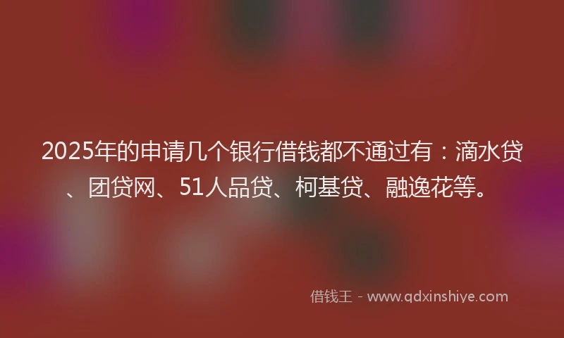 2025年的申请几个银行借钱都不通过有：滴水贷、团贷网、51人品贷、柯基贷、融逸花等。