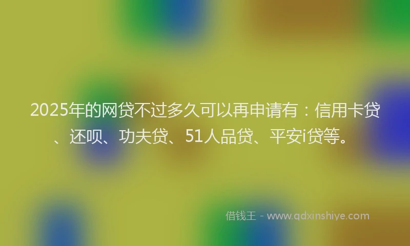 2025年的网贷不过多久可以再申请有：信用卡贷、还呗、功夫贷、51人品贷、平安i贷等。