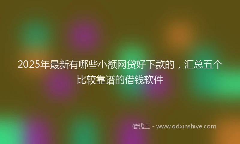 2025年最新有哪些小额网贷好下款的，汇总五个比较靠谱的借钱软件