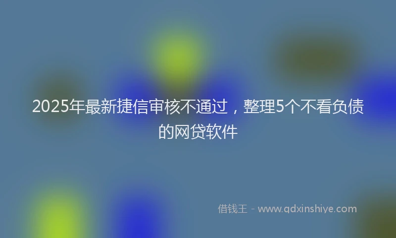 2025年最新捷信审核不通过，整理5个不看负债的网贷软件