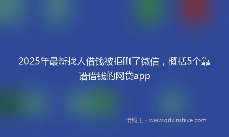 2025年最新找人借钱被拒删了微信，概括5个靠谱借钱的网贷app
