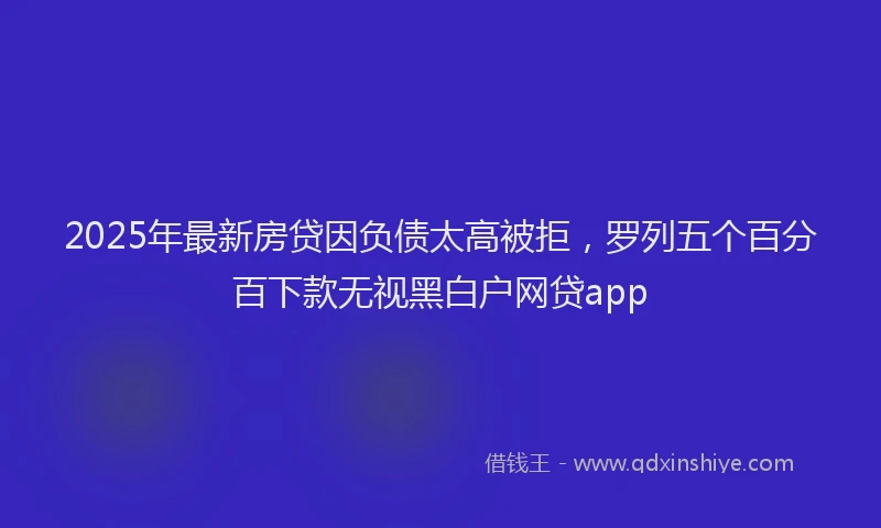 2025年最新房贷因负债太高被拒，罗列五个百分百下款无视黑白户网贷app