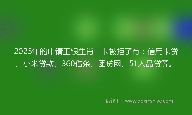 2025年的申请工银生肖二卡被拒了有：信用卡贷、小米贷款、360借条、团贷网、51人品贷等。