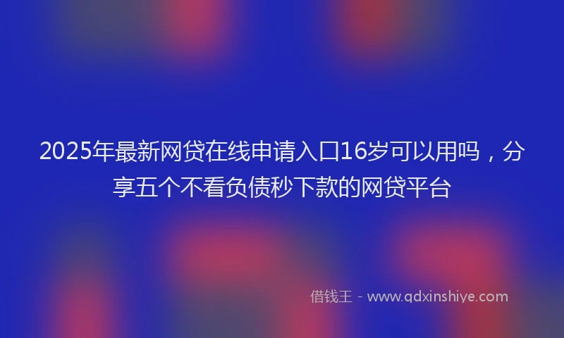 2025年最新网贷在线申请入口16岁可以用吗，分享五个不看负债秒下款的网贷平台