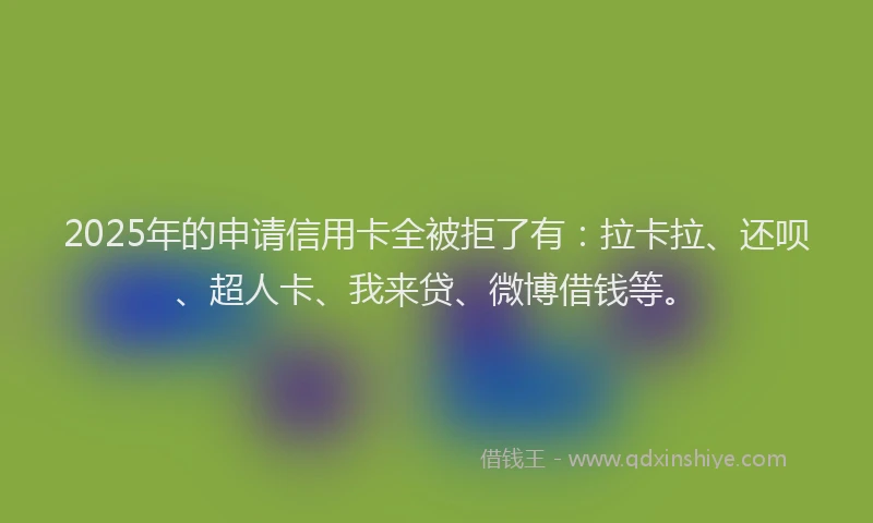2025年的申请信用卡全被拒了有：拉卡拉、还呗、超人卡、我来贷、微博借钱等。
