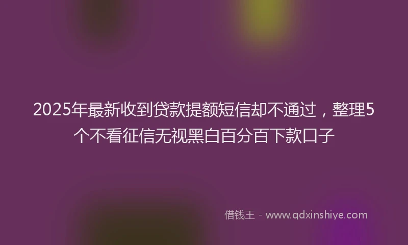 2025年最新收到贷款提额短信却不通过，整理5个不看征信无视黑白百分百下款口子